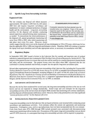 2.2 Specific Long-Term Stewardship Activities
Engineered Units
The site contains one disposal cell which measures
approximately 320 meters (1,050 feet) by 244 meters
(800 feet) and requires long-term surveillance and
maintenance to ensure continued protection of human
health and the environment. Long-term stewardship
activities for the disposal cell includes conducting
annual inspections and performing minor maintenance,
as needed. To demonstrate the initial performance of
the disposal cell, annual groundwater monitoring will
occur from 1998 to 2003, after which monitoring will
take place once every five years. However, recent
Lakeview Site
STAKEHOWER INVOLVEMENT
Community interaction has been minimal since the
remedial action was completed. Copies of the annual
inspection report for the Lakeview Site and other sites
are distributed to the local library and any stakeholders
that requests them. Annual inspection reports are also
published on the DOE Grand Junction Office website
at www.doegjpo.com.
studies suggest that the rock cover on the disposal cell may disintegrate in 130 to 270 years, which may be less
than the applicable 200 to 1,000 year long-term performance criteria. Therefore, DOE will continue to monitor
the riprap (rock layer) durability and will take appropriate action, as necessary, in consultation with NRC.
2.3 Regulatory Regime
In September 1995, NRC issued a license to the Lakeview Site for custody and long-term care of residual
radioactive material disposal sites (contained at Title 10 ofthe Code ofFederal Regulations, Section 40.27). The
purpose ofthe general license is to ensure that such sites will be cared for in a manner that protects human health
and safety and the environment. The general license went into effect when NRC concurred that the site
conformed to cleanup standards and formally accepted the site-specific long-term surveillance plan.
Several other requirements govern the long-term stewardship of the Lakeview Site, including the Uranium Mill
Tailings Radiation Control Act of1978; the Atomic Energy Act of1954, as amended; Environmental Protection
Agency Groundwater Protection Standards, including Subparts A, B, and C of Title 40 of the Code ofFederal
Regulations, Part 192- Standards for Cleanup ofLand and Buildings Contaminated with Residual Radioactive
Materials from Inactive Uranium Processing Sites; a cooperative agreement between DOE and the State of
Oregon; and the National Environmental Policy Act of1969, as amended.
2.4 ASSUMPTIONS AND UNCERTAINTIES
Because the site has been monitored for several years, the long-term stewardship activities at the site are well
known and are not expected to change dramatically. Sound scope and cost estimates for the long-term
stewardship activities at the site have been developed. DOE assumes that monitoring will continue indefinitely,
until the disposal cell demonstrates infiltration control. However, there is the potential for a one-time significant
"erosion protection activity" for the disposal cell cover.
3.0 ESTIMATED LONG-TERM STEWARDSHIP COSTS
Long-term stewardship costs for the Lakeview Site are based on historic costs incurred while conducting actual
surveillance and maintenance activities. Cost estimates reflect the current site agreements and monitoring
frequencies. Contingency costs, such as cap replacement, have not been incorporated into the cost estimate.
Costs from fiscal years (FY) 2000 through 2006 include prorated costs associated with decommissioning
unnecessary monitoring wells at similar sites. For purposes ofthis report, long-term stewardship costs are shown
until FY 2070; however, it is anticipated that long-term stewardship activities will be required in perpetuity.
Oregon 9
 