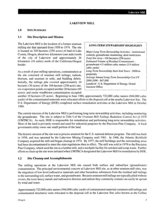Lakeview Mill
LAKEVIEW MILL
1.0 SITE SUMMARY
1.1 Site Description and Mission
The Lakeview Mill is the location of a former uranium
milling site that operated from 1958 to 1974. The site
is located on 104 hectares (258 acres) of land in Lake
County, Oregon, about two kilometers (one mile) north
of the city of Lakeview and approximately 26
kilometers (16 miles) north of the California-Oregon
border.
As a result of past milling operations, contamination at
the site consisted of uranium mill tailings; radium,
thorium, and uranium in soils; and building debris.
Initially, the tailings pile covered approximately 10
hectares (30 acres) of the 104-hectare (258-acre) site;
six evaporation ponds occupied another 28 hectares (69
acres); and onsite windblown contamination occupied
LONG-TERM STEWARDSHIP HIGHLIGHTS
Major Long-Term Stewardship Activities - institutional
controls; groundwater monitoring; deed restrictions
Total Site Area- 104 hectares (258 acres)
Estimated Volume ofResidual Contaminants -
groundwater 4.5 million cubic meters (5.9 million
cubic yards)
Long-Term Stewardship Start-End Years- 2000-in
perpetuity
Average Annual Long-Term Stewardship Cost FY
2000-2006- $47,000
Landlord- U.S. Department of Energy, Grand
Junction Office
another 10 hectares (25 acres). Beginning in June 1986, approximately 722,000 cubic meters (944,000 cubic
yards) of the contaminated materials were relocated offsite to the disposal cell at the nearby Lakeview Site. The
U.S. Department of Energy (DOE) completed surface remediation activities at the Lakeview Mill in October
1989.
The current mission ofthe Lakeview Mill is performing long-term stewardship activities, including monitoring
the groundwater. The site is subject to Title I of the Uranium Mill Tailings Radiation Control Act of 1978
(UMTRCA). As such, DOE is responsible for remediation and performing long-term stewardship activities.
Most of the land is privately owned and used for industrial purposes by the Precision Pine Company. A local
government entity owns one small portion of the land.
The historic mission ofthe site was to process uranium for the U.S. national defense program. The mill was built
in 1958, and was operated by the Lakeview Mining Company until 1961. In 1968, the Atlantic Richfield
Company acquired the mill and began cleanup in 1974. By 1977, the mill buildings and the surrounding areas
had been decontaminated to meet the state regulations then in effect. The mill was sold in 1978 to the Precision
Pine Company, which used the site as a lumber mill, and a stockpile facility for sawdust and scrap waste. Further
efforts to clean up the site were initiated when UMTRCA designated the Lakeview Mill for remediation by DOE.
1.2 Site Cleanup and Accomplishments
The milling operations at the Lakeview Mill site caused both surface and subsurface (groundwater)
contamination. The principal environmental concern at Lakeview Mill site, as at other uranium mill sites, was
the migration of low-level radioactive materials and other hazardous substances from the residual mill tailings
to the surrounding soil, surface water, and groundwater. Because uranium mill tailings are typically piled without
covers, the toxic heavy metals and radioactive thorium and radium they commonly contain can easily be spread
by wind and water.
Approximately 722,000 cubic meters (944,000 cubic yards) ofcontaminated materials (uraniummill tailings and
contaminated structures) were relocated to the disposal cell at the Lakeview Site (also known as the Collins
Oregon 3
 