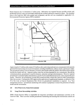 National Defense Authorization Act (NDAA) Long-Term Stewardship Report
Ranch disposal site) 11 kilometers (7 miles) away. Relocation was required because possible seismic and
geothermal activity in the area precluded stabilizing the residual radioactive material in place. The disturbed
areas at the Lakeview Mill were graded and revegetated, and the soil was remediated to applicable U.S.
Environmental Protection Agency (EPA) standards.
"To Lakeview Site
To Portland, OR
(-250 miles) <,,
(-5 miles)
0.25
Miles
Lakeview Mill
Approximately4.5 million cubic meters (5.9 million cubic yards) ofgroundwater are contaminated with materials
generated from processing ores to recover uranium, including molybdenum, radium, arsenic, and net gross alpha.
The groundwater plume covers 47 hectares (116 acres) and extends within the shallow alluvial/lacustrine aquifer
beneath the former mill site. Adjacent surface water has not been degraded by site contaminants. Beyond the
contaminant plume, groundwater is used for domestic, industrial, and agricultural purposes. However, regional
groundwater is naturally highly mineralized as a result of active hydrothermal processes, and is ofgenerally poor
quality. Therefore, the groundwater exceeds EPA numerical limits without the Lakeview Mill contamination
taken into account. Consequently, EPA approved the application of supplemental standards, as defined in Title
40 of the Code of Federal Regulations Part 192.22; no groundwater remediation is required. As a "best
management practice," groundwater monitoring will continue in perpetuity to ensure the protection of human
health and the environment.
2.0 SITE-WIDE LONG-TERM STEWARDSHIP
2.1 Long-Term Stewardship Activities
DOE's Grand Junction Office is responsible for long-term surveillance and maintenance activities at the
Lakeview Mill. These activities include groundwater monitoring and ensuring that institutional controls are
Oregon 4
 