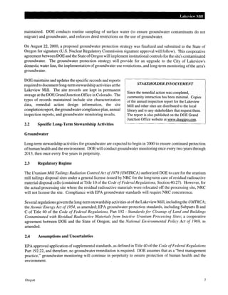 Lakeview Mill
maintained. DOE conducts routine sampling of surface water (to ensure groundwater contaminants do not
migrate) and groundwater, and enforces deed restrictions on the use of groundwater.
On August 22, 2000, a proposed groundwater protection strategy was finalized and submitted to the State of
Oregon for signature (U.S. Nuclear Regulatory Commission signature approval will follow). This cooperative
agreement between DOE and the State ofOregon will implement institutional controls for the site's contaminated
groundwater. The groundwater protection strategy will provide for an upgrade to the City of Lakeview's
domestic water line, the implementation of groundwater use restrictions, and long-term monitoring of the area's
groundwater.
DOE maintains and updates the specific records and reports
required to document long-term stewardship activities at the
Lakeview Mill. The site records are kept in permanent
storage at the DOE Grand Junction Office in Colorado. The
types of records maintained include site characterization
data, remedial action design information, the site
completion report, the groundwater compliance plan, annual
inspection reports, and groundwater monitoring results.
2.2 Specific Long-Term Stewardship Activities
Groundwater
STAKEHOWER INVOLVEMENT
Since the remedial action was completed,
community interaction has been minimal. Copies
of the annual inspection report for the Lakeview
Mill and other sites are distributed to the local
library and to any stakeholders that request them.
The report is also published on the DOE Grand
Junction Office website at www.doegjpo.com.
Long-term stewardship activities for groundwater are expected to begin in 2000 to ensure continued protection
ofhuman health and the environment. DOE will conduct groundwater monitoring once every two years through
2013, then once every five years in perpetuity.
2.3 Regulatory Regime
The Uranium Mill Tailings Radiation Control Act of1978 (UMTRCA) authorized DOE to care for the uranium
mill tailings disposal sites under a general license issued by NRC for the long-term care of residual radioactive
material disposal cells (contained at Title 10 ofthe Code ofFederal Regulations, Section 40.27). However, for
the actual processing site where the residual radioactive materials were relocated off the processing site, NRC
will not license the site. Compliance with EPA groundwater standards will require NRC concurrence.
Several regulations govern the long-term stewardship activities at ofthe Lakeview Mill, including the UMTRCA;
the Atomic Energy Act of1954, as amended; EPA groundwater protection standards, including Subparts B and
C of Title 40 of the Code of Federal Regulations, Part 192- Standards for Cleanup of Land and Buildings
Contaminated with Residual Radioactive Materials from Inactive Uranium Processing Sites; a cooperative
agreement between DOE and the State of Oregon; and the National Environmental Policy Act of 1969, as
amended.
2.4 Assumptions and Uncertainties
EPA approved application of supplemental standards, as defined in Title 40 of the Code ofFederal Regulations
Part 192.22, and therefore, no groundwater remediation is required. DOE assumes that as a "best management
practice," groundwater monitoring will continue in perpetuity to ensure protection of human health and the
environment.
Oregon 5
 