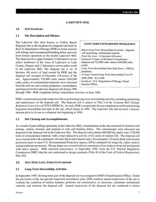 Lakeview Site
LAKEVIEW SITE
1.0 SITE SUMMARY
1.1 Site Description and Mission
The Lakeview Site (also known as Collins Ranch
Disposal site) is the location of a disposal cell built by
the U.S. Department ofEnergy (DOE) to retain uranium
mill tailings and contaminated building debris and soils
from former operations at the nearby Lakeview Mill.
The disposal site is approximately 11 kilometers (seven
miles) northwest of the town of Lakeview in Lake
County, Oregon, and 11 kilometers (seven miles) north
of the Lakeview Mill. The disposal site is on 16
hectares (40 acres) of land owned by DOE and the
disposal cell occupies 6.5-hectares (16-acres) of the
site. Approximately 722,000 cubic meters (944,000
cubic yards) of contaminated materials were relocated
from the mill site and vicinity properties, consolidated,
and disposed in the Lakeview disposal cell during 1986
LONG-TERM STEWARDSHIP HIGHLIGHTS
Major Long-Term Stewardship Activities - disposal
cell monitoring; institutional controls
Total Site Area- 16 hectares (40 acres)
Estimated Volume ofResidual Contaminants-
disposal cell 722,000 cubic meters (944,000 cubic
yards)
Long-Term Stewardship Start-End Years- 1995-in
perpetuity
Average Annual Long-Term Stewardship Cost FY
2000-2006- $111,000
Landlord- U.S. Department of Energy, Grand
Junction Office
through 1988. DOE completed surface remediation activities in June 1988.
DOE's currentmission atthe Lakeview Site is performing long-term stewardship activities, including monitoring
and maintenance of the disposal cell. The disposal cell is subject to Title I of the Uranium Mill Tailings
Radiation ControlActof1978 (UMTRCA). As such, DOE is responsible for any remediation and for performing
long-term stewardship activities at the site, which began in 1995. The Lakeview Site did not have a historic
mission prior to its use as a disposal site beginning in 1986.
1.2 Site Cleanup and Accomplishments
As a result of past milling operations at the Lakeview Mill, contamination at the site consisted of uranium mill
tailings, radium, thorium, and uranium in soils and building debris. The contaminants were relocated and
disposed in the disposal cell at the Lakeview Site. The disposal cell contains 668,000 dry metric tons (736,000
tons) of contaminated material, with a total radioactive activity of 42 curies of radium-226. The disposal cell
was covered with a 46-centimeter (18-inch) thick radon barrier and a 30-centimeter (12-inch) thick rock erosion
protection layer to meet U.S. Environmental Protection Agency (EPA) standards for longevity, radon control,
and groundwater protection. The up-slope was covered with ten centimeters (four inches) oftop soil and planted
with native grasses. DOE received concurrence, in September 1995, from the U.S. Nuclear Regulatory
Commission (NRC) that the site conformed to design standards (Title 40 of the Code of Federal Regulations,
Part 192).
2.0 SITE-WIDE LONG-TERM STEWARDSHIP
2.1 Long-Term Stewardship Activities
In September 1995, the long-term care of the disposal site was assigned to DOE's Grand Junction Office. Under
the provisions of the site-specific long-term surveillance plan, DOE conducts annual inspections of the site to
evaluate the condition of surface features; performs site maintenance, as necessary; maintains institutional
controls; and monitors the disposal cell. Annual inspections of the disposal site are conducted to detect
Oregon 7
 