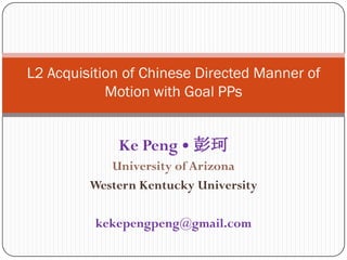 L2 Acquisition of Chinese Directed Manner of Motion with Goal PPs Ke Peng • 彭珂 University of Arizona Western Kentucky University kekepengpeng@gmail.com 