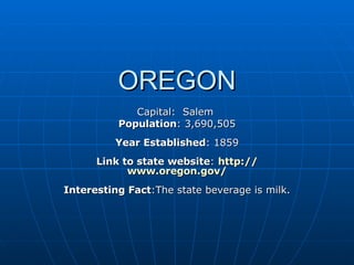 OREGON Capital:  Salem  Population : 3,690,505 Year Established : 1859 Link to state website :  http:// www.oregon.gov / Interesting Fact :The state beverage is milk. 
