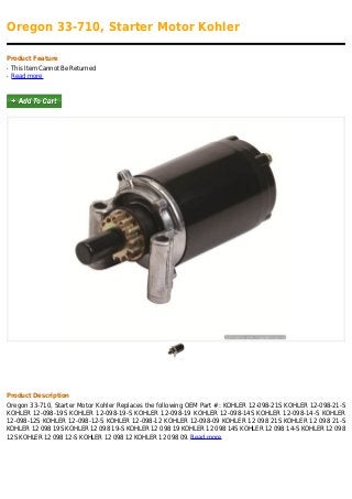 Oregon 33-710, Starter Motor Kohler
Product Feature
This Item Cannot Be Returnedq
Read moreq
Product Description
Oregon 33-710, Starter Motor Kohler Replaces the following OEM Part #: KOHLER 12-098-21S KOHLER 12-098-21-S
KOHLER 12-098-19S KOHLER 12-098-19-S KOHLER 12-098-19 KOHLER 12-098-14S KOHLER 12-098-14-S KOHLER
12-098-12S KOHLER 12-098-12-S KOHLER 12-098-12 KOHLER 12-098-09 KOHLER 12 098 21S KOHLER 12 098 21-S
KOHLER 12 098 19S KOHLER 12 098 19-S KOHLER 12 098 19 KOHLER 12 098 14S KOHLER 12 098 14-S KOHLER 12 098
12S KOHLER 12 098 12-S KOHLER 12 098 12 KOHLER 12 098 09. Read more
 