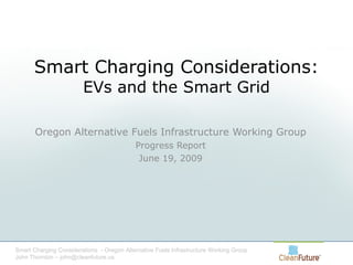 Smart Charging Considerations: EVs and the Smart Grid Oregon Alternative Fuels Infrastructure Working Group Progress Report June 19, 2009 Smart Charging Considerations  - Oregon Alternative Fuels Infrastructure Working Group John Thornton – john@cleanfuture.us 