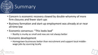 Oregon Office of
Economic Analysis
17
Summary
• Concern is economic recovery slowed by double-whammy of more
firm closures and fewer start-ups
• Business formation and start-up employment was already at or near
all-time low
• Economic consensus: “This looks bad”
• Reality is murky as small and new are not always better
• Economic development
• Homegrown businesses better than recruitment and support local middle-
wage jobs by sourcing locally
 