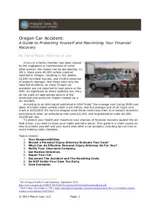 Oregon Car Accident:

A Guide to Protecting Yourself and Maximizing Your Financial
Recovery
By Travis Mayor, Attorney at Law
If you or a family member has been injured
by the negligence or carelessness of some
other person, the impact can be devastating. In
2011, there were 49,053 vehicle crashes1
reported in Oregon, resulting in 310 deaths,
23,887 non-fatal injuries, and 24,856 instances
of property damage. And these were only the
reported accidents, as many Oregon car
accidents are not reported to local police or the
DMV. As significant as these statistics are, they
do not paint an appropriate picture of the
emotional and economic impact created by a
car accident.
According to an AAA report published in USA Today2 the average cost (using 2009 cost
data) of a fatal motor vehicle crash is $6 million, and the average cost of an injury only
crash is $126,000! It’s hard to imagine what these costs have risen to in today’s economic
environment when an ambulance ride costs $2,100, and hospitalization costs $4,50010,000 per day.
To protect your health and maximize your chances of financial recovery against the atfault driver, you need to know your rights and take action. This guide is a crash course on
how to protect yourself and your loved ones after a car accident, including tips on how to
avoid making costly mistakes.
Topics
1.
2.
3.
4.
5.
6.
7.
8.
9.

include:
Your Responsibilities.
Should a Personal Injury Attorney Evaluate Your Case?
What Can An Effective Personal Injury Attorney Do For You?
Notify Your Insurance Company.
Get Medical Attention.
Repair Your Car.
Document The Accident and The Resulting Costs.
Do NOT Settle Your Case Too Early.
Case Examples.

1

2011 Oregon Traffic Crash Summary, September 2012,
http://www.oregon.gov/ODOT/TD/TDATA/car/docs/2011CrashSummaryBook.pdf.
2
USA Today, November 3, 2011, http://usatoday30.usatoday.com/news/nation/story/2011-11-02/fatal-vehiclecrashes-cost-millions/51051030/1
© 2014 Mayor Law, LLC

Page: 1

 