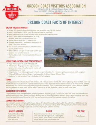 OREGON COAST VISITORS ASSOCIATION
  OREGON                                                         PO Box 74 • 137 NE 1st Street • Newport, Oregon 97365
                                                          Phone: 541-574-2679 • Toll Free: 888-628-2101 • Fax: 541-265-2188
           THE                                                              www.visittheOREGONCOAST.com
      PEOPLE’S. . . . . . . . . . . . . . . . . . . . . . . . . . . . . . . . . . . . . . . . . . . . . . . . . . . . . . . . . . . . . . . . . . . . . . . . . . . . . . . . . . . .
      ........
       COAST

                                            OREGON COAST FACTS OF INTEREST
ONLY ON THE OREGON COAST
  •    Highway 101 – nationally designated All American Road borders 363 miles (584 K) of coastline
  •    Oregon’s Public Beaches – all 363 miles (584 K) are designated as public lands
  •    Oregon Islands – all of the off-shore rocks and islands are designated as wildlife refuges
  •    Astoria – oldest American settlement west of the Rocky
       Mountains, dates back to Fort Astoria built in 1811
  •    Seaside – the end of the Lewis & Clark expedition
  •    Tillamook Cheese Factory – world famous cheeses make the
       factory a tasty tourist attraction
  •    Sea Lion Caves – America’s largest sea cave with numerous
       sea lions, north of Florence
  •    Myrtlewood Trees – only grow on south coast, beautiful grain/
       coloration, used for tables, bowls, etc
  •    West Coast Game Park – it’s America’s largest wild animal
       petting park

INTERESTING OREGON COAST FEATURES/FACTS
  • Oregon offers shoppers the benefit of NO SALES TAX
  • 79 State Parks – Ranging in size from large parks with
    camping, hiking trails, and beaches to small waysides with
    picnic tables and great views
  • 11 Lighthouses – 9 are Historic Lighthouses, 7 of which are open to the public. The 2 remaining lighthouses are private aids to navigation
  • 11 Conde B. McCullough-designed Bridges – recently placed on the National Register of Historic Places
  • Cranberries – a major agricultural crop in the Bandon and Port Orford areas

TOWNS
Largest population center is the Coos Bay and North Bend area, with a total population of about 26,000. Followed by Brookings-Harbor at 14,000, Astoria and
Newport each about 10,000, and Lincoln City and Florence each just over 7,000. Approximate distance between towns is 10 – 25 miles (16-40 K). Garibaldi,
Winchester Bay, and Charleston continue to be fishing villages with charter boats. Depoe Bay offers whale-watching tours. Florence, Reedsport and North
Bend are gateways to the Oregon Dunes, and Gold Beach is home base for the lower Rogue River – famous for fishing and jet boats.

SUGGESTED EXPERIENCES
Cannon Beach has famous Haystack Rock and numerous art galleries. Tillamook to Pacific City boasts The Three Capes Scenic Loop with three scenic
headlands and charming towns. Newport has historic Nye Beach, and the Historic Bayfront which is home to Oregon’s largest commercial fishing fleet.
Yachats has oceanfront resorts, Florence has its Old Town, and Bandon has scenic offshore seastacks and world-class golfing.

CONNECTING HIGHWAYS
From Interstate 5, connect with Highway 30 to Astoria, Highway 26 to Seaside/Cannon Beach, Highway 6 to Tillamook, Highway 18/22 to Lincoln City,
Highway 20 to Newport, Highway 34 to Waldport/Yachats, Highway 126 to Florence, Highway 38/138 to Reedsport, Highway 42 to Coos Bay and other
south coast towns. Or, travel Highway 199 south to connect to Highway 101 just below Brookings.

       NEAREST AIRPORTS                                                          CLIMATE                                                      TIME ZONE
      Portland International (PDX),                      Moderate temperatures rarely dip below freezing in the
      Eugene (EUG), Astoria (AST),                       winter or rise above 80 degrees F (26.7 C) during the                               Pacific Standard
      Newport (ONP) and                                  summer months. Storm Watchers claim that November
      North Bend (OTH).                                  through February is their favorite time to visit.
 
