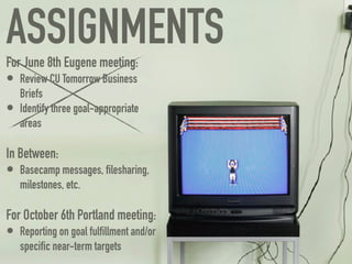ASSIGNMENTS
For June 8th Eugene meeting:
• Review CU Tomorrow Business
    Briefs
•   Identify three goal-appropriate
    areas

In Between:
• Basecamp messages, ﬁlesharing,
    milestones, etc.

For October 6th Portland meeting:
• Reporting on goal fulﬁllment and/or
    speciﬁc near-term targets
 