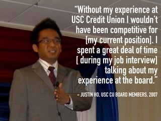 “Without my experience at
USC Credit Union I wouldn’t
 have been competitive for
    [my current position]. I
  spent a great deal of time
 [ during my job interview]
           talking about my
  experience at the board.”
 - JUSTIN HO, USC CU BOARD MEMBERS, 2007
 