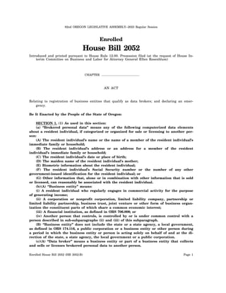 82nd OREGON LEGISLATIVE ASSEMBLY--2023 Regular Session
Enrolled
House Bill 2052
Introduced and printed pursuant to House Rule 12.00. Presession filed (at the request of House In-
terim Committee on Business and Labor for Attorney General Ellen Rosenblum)
CHAPTER .................................................
AN ACT
Relating to registration of business entities that qualify as data brokers; and declaring an emer-
gency.
Be It Enacted by the People of the State of Oregon:
SECTION 1. (1) As used in this section:
(a) “Brokered personal data” means any of the following computerized data elements
about a resident individual, if categorized or organized for sale or licensing to another per-
son:
(A) The resident individual’s name or the name of a member of the resident individual’s
immediate family or household;
(B) The resident individual’s address or an address for a member of the resident
individual’s immediate family or household;
(C) The resident individual’s date or place of birth;
(D) The maiden name of the resident individual’s mother;
(E) Biometric information about the resident individual;
(F) The resident individual’s Social Security number or the number of any other
government-issued identification for the resident individual; or
(G) Other information that, alone or in combination with other information that is sold
or licensed, can reasonably be associated with the resident individual.
(b)(A) “Business entity” means:
(i) A resident individual who regularly engages in commercial activity for the purpose
of generating income;
(ii) A corporation or nonprofit corporation, limited liability company, partnership or
limited liability partnership, business trust, joint venture or other form of business organ-
ization the constituent parts of which share a common economic interest;
(iii) A financial institution, as defined in ORS 706.008; or
(iv) Another person that controls, is controlled by or is under common control with a
person described in sub-subparagraphs (ii) and (iii) of this subparagraph.
(B) “Business entity” does not include the state or a state agency, a local government,
as defined in ORS 174.116, a public corporation or a business entity or other person during
a period in which the business entity or person is acting solely on behalf of and at the di-
rection of the state, a state agency, the local government or a public corporation.
(c)(A) “Data broker” means a business entity or part of a business entity that collects
and sells or licenses brokered personal data to another person.
Enrolled House Bill 2052 (HB 2052-B) Page 1
 