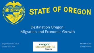 OFFICE OF ECONOMIC ANALYSIS 
Destination Oregon: Migration and Economic Growth 
Oregon Economic Forum 
October 16th, 2014 
Mark McMullen 
State Economist  