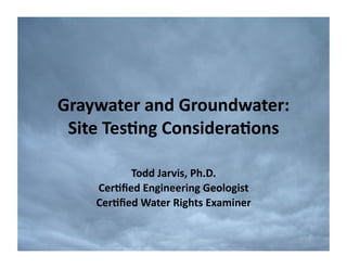 Graywater	
  and	
  Groundwater:	
  
 Site	
  Tes2ng	
  Considera2ons	
  

           Todd	
  Jarvis,	
  Ph.D.	
  
     Cer2ﬁed	
  Engineering	
  Geologist	
  
     Cer2ﬁed	
  Water	
  Rights	
  Examiner	
  	
  
 