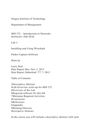 Oregon Institute of Technology
Department of Management
MIS 272 – Introduction to Networks
Instructor: Ziko Rizk
Lab 1:
Installing and Using Wireshark
Packet Capture Software
Done by
Larry Neal
Date Report Due: Nov 3, 2013
Date Report Submitted: ??? ?, 2013
Table of Contents
3Descriptive Abstract
4Lab Overview write-up for MIS 272
6Overview of the Lab
6Required software for this lab
7Minimum Required Activities
8Conclusion
8References
8Appendix
9Running Glossary
Descriptive Abstract
In the course you will include a descriptive abstract with each
 