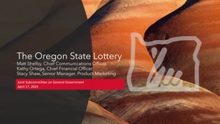 The Oregon State Lottery
Matt Shelby, Chief Communications Officer
Kathy Ortega, Chief Financial Officer
Stacy Shaw, Senior Manager, Product Marketing
Joint Subcommittee on General Government
April 17, 2023
 