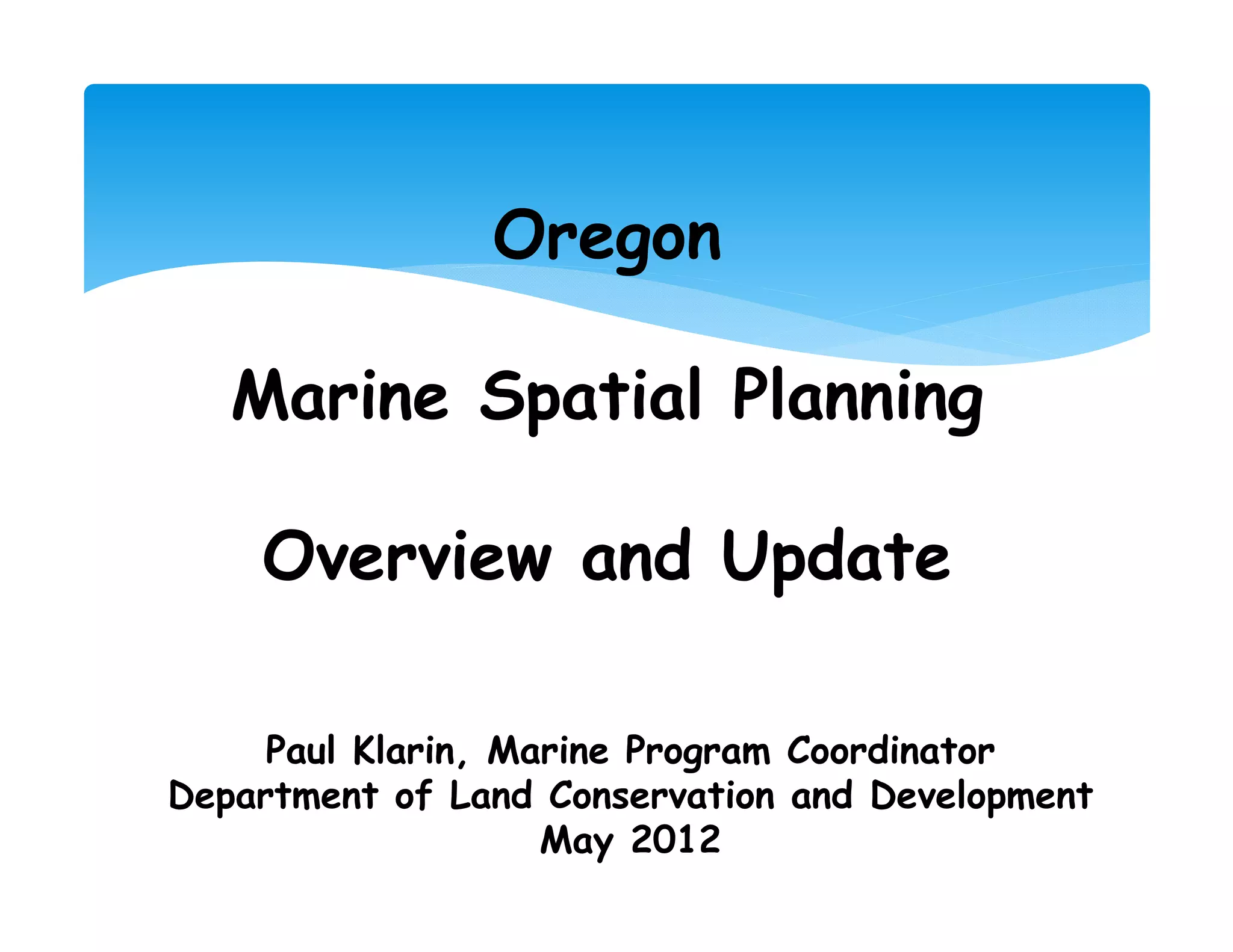 Oregon

   Marine Spatial Planning

    Overview and Update

     Paul Klarin, Marine Program Coordinator
Department of Land Conservation and Development
                    May 2012
 