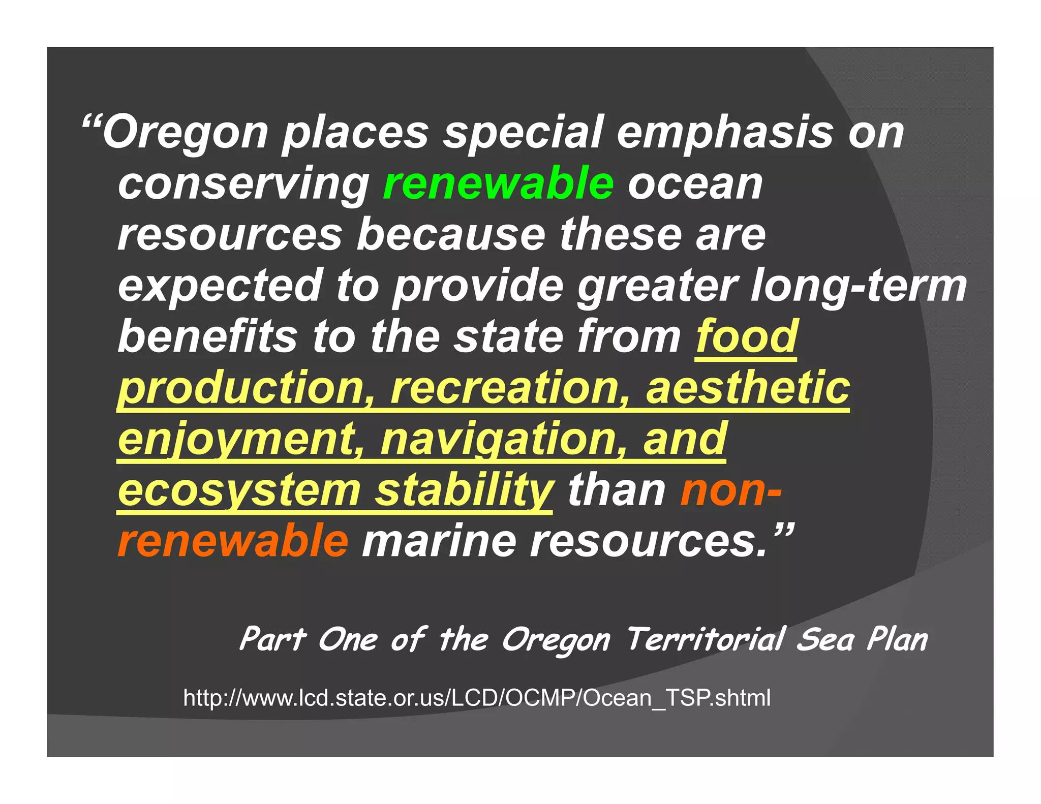 “Oregon places special emphasis on
 conserving renewable ocean
 resources because these are
 expected to provide greater long-term
 benefits to the state from food
 production, recreation, aesthetic
 enjoyment, navigation, and
 ecosystem stability than non-
 renewable marine resources.”
        Part One of the Oregon Territorial Sea Plan
    http://www.lcd.state.or.us/LCD/OCMP/Ocean_TSP.shtml
 