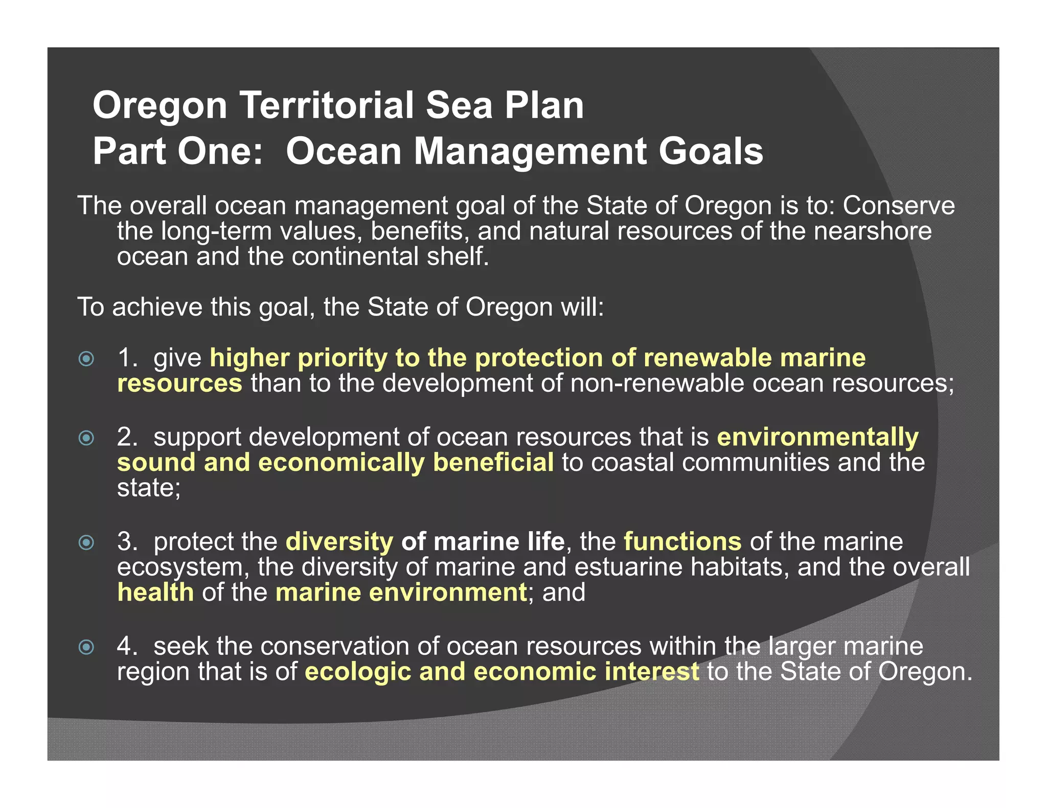 Oregon Territorial Sea Plan
 Part One: Ocean Management Goals
The overall ocean management goal of the State of Oregon is to: Conserve
   the long-term values, benefits, and natural resources of the nearshore
   ocean and the continental shelf.
To achieve this goal, the State of Oregon will:
   1. give higher priority to the protection of renewable marine
    resources than to the development of non-renewable ocean resources;

   2. support development of ocean resources that is environmentally
    sound and economically beneficial to coastal communities and the
    state;

   3. protect the diversity of marine life, the functions of the marine
    ecosystem, the diversity of marine and estuarine habitats, and the overall
    health of the marine environment; and

   4. seek the conservation of ocean resources within the larger marine
    region that is of ecologic and economic interest to the State of Oregon.
 