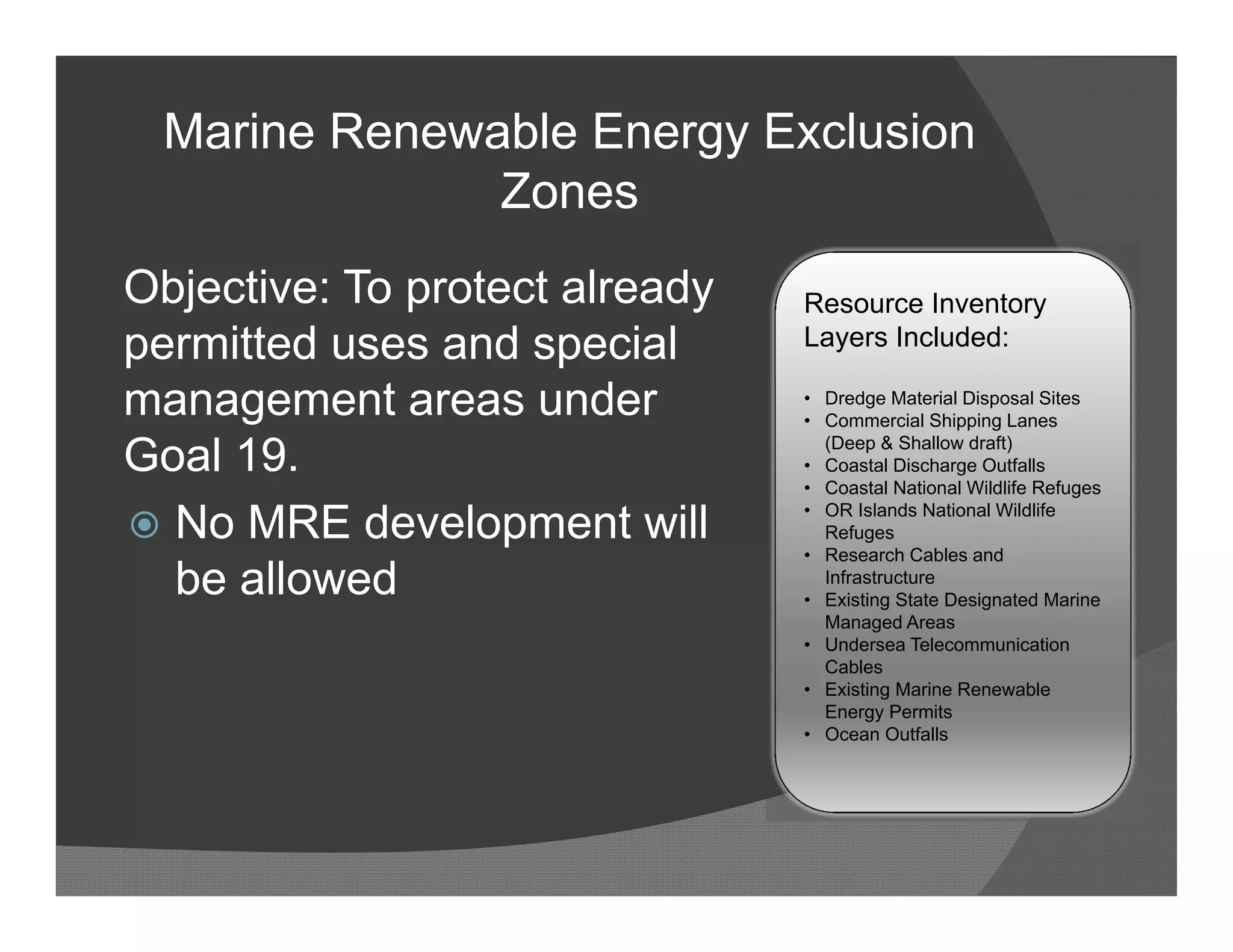 Marine Renewable Energy Exclusion
              Zones
Objective: To protect already   Resource Inventory
permitted uses and special      Layers Included:

management areas under          • Dredge Material Disposal Sites
                                • Commercial Shipping Lanes

Goal 19.                          (Deep & Shallow draft)
                                • Coastal Discharge Outfalls
                                • Coastal National Wildlife Refuges

 No MRE development will
                                • OR Islands National Wildlife
                                  Refuges
                                • Research Cables and
  be allowed                      Infrastructure
                                • Existing State Designated Marine
                                  Managed Areas
                                • Undersea Telecommunication
                                  Cables
                                • Existing Marine Renewable
                                  Energy Permits
                                • Ocean Outfalls
 