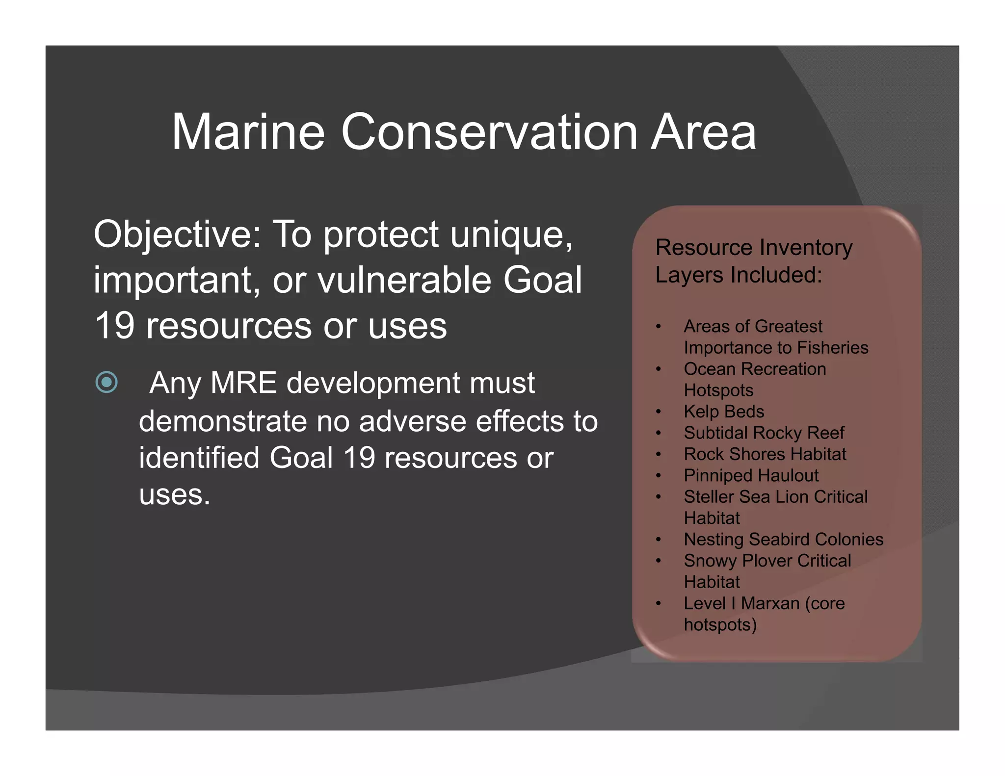 Marine Conservation Area
Objective: To protect unique,         Resource Inventory
important, or vulnerable Goal         Layers Included:

19 resources or uses                  •   Areas of Greatest
                                          Importance to Fisheries
                                      •   Ocean Recreation
 Any MRE development must                Hotspots
                                      •   Kelp Beds
  demonstrate no adverse effects to   •   Subtidal Rocky Reef
  identified Goal 19 resources or     •
                                      •
                                          Rock Shores Habitat
                                          Pinniped Haulout
  uses.                               •   Steller Sea Lion Critical
                                          Habitat
                                      •   Nesting Seabird Colonies
                                      •   Snowy Plover Critical
                                          Habitat
                                      •   Level I Marxan (core
                                          hotspots)
 