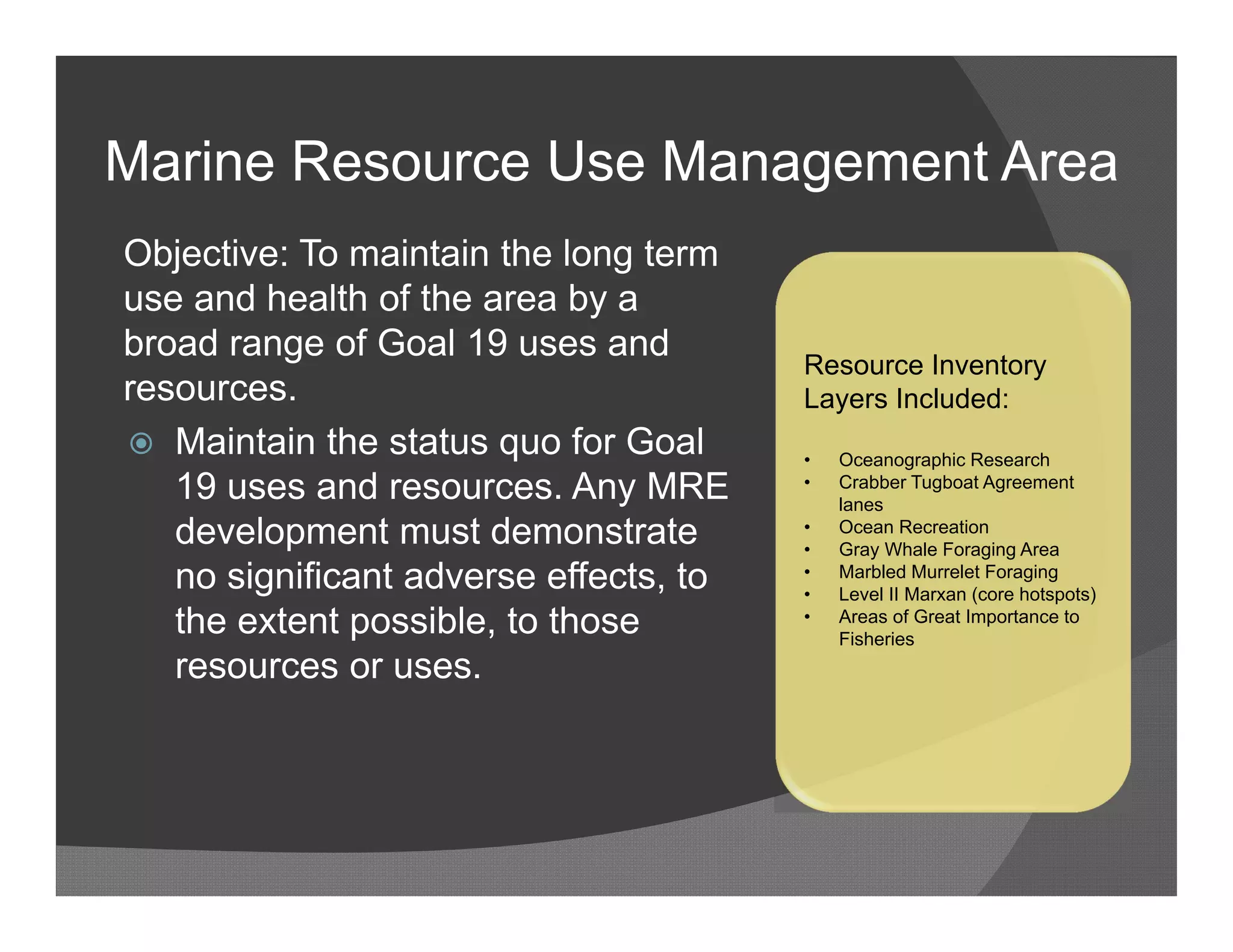 Marine Resource Use Management Area
Objective: To maintain the long term
use and health of the area by a
broad range of Goal 19 uses and
                                        Resource Inventory
resources.                              Layers Included:
 Maintain the status quo for Goal      •   Oceanographic Research
   19 uses and resources. Any MRE       •   Crabber Tugboat Agreement
                                            lanes
   development must demonstrate         •
                                        •
                                            Ocean Recreation
                                            Gray Whale Foraging Area
   no significant adverse effects, to   •
                                        •
                                            Marbled Murrelet Foraging
                                            Level II Marxan (core hotspots)
   the extent possible, to those        •   Areas of Great Importance to
                                            Fisheries
   resources or uses.
 