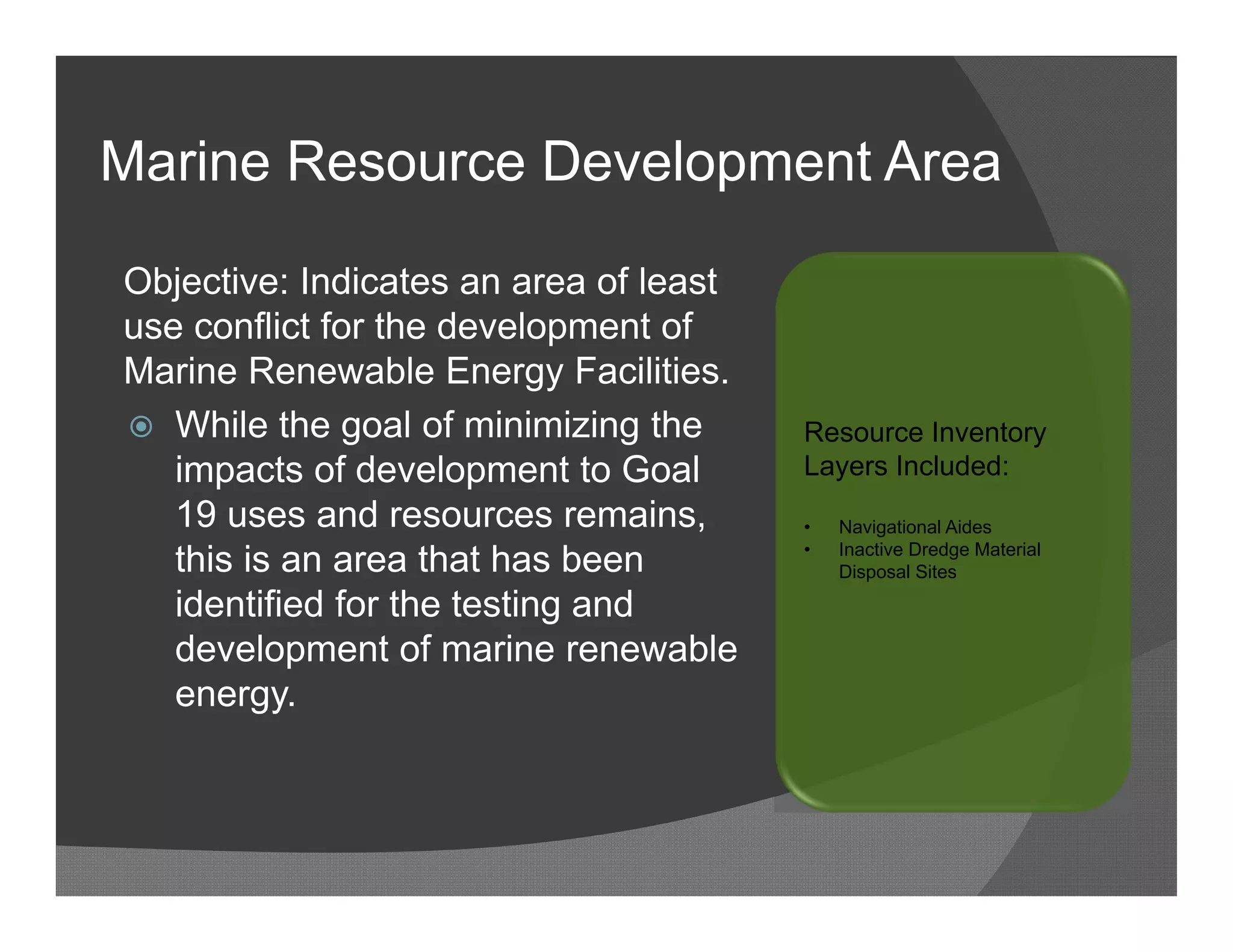 Marine Resource Development Area

Objective: Indicates an area of least
use conflict for the development of
Marine Renewable Energy Facilities.
 While the goal of minimizing the      Resource Inventory
   impacts of development to Goal       Layers Included:
   19 uses and resources remains,       •   Navigational Aides

   this is an area that has been        •   Inactive Dredge Material
                                            Disposal Sites

   identified for the testing and
   development of marine renewable
   energy.
 