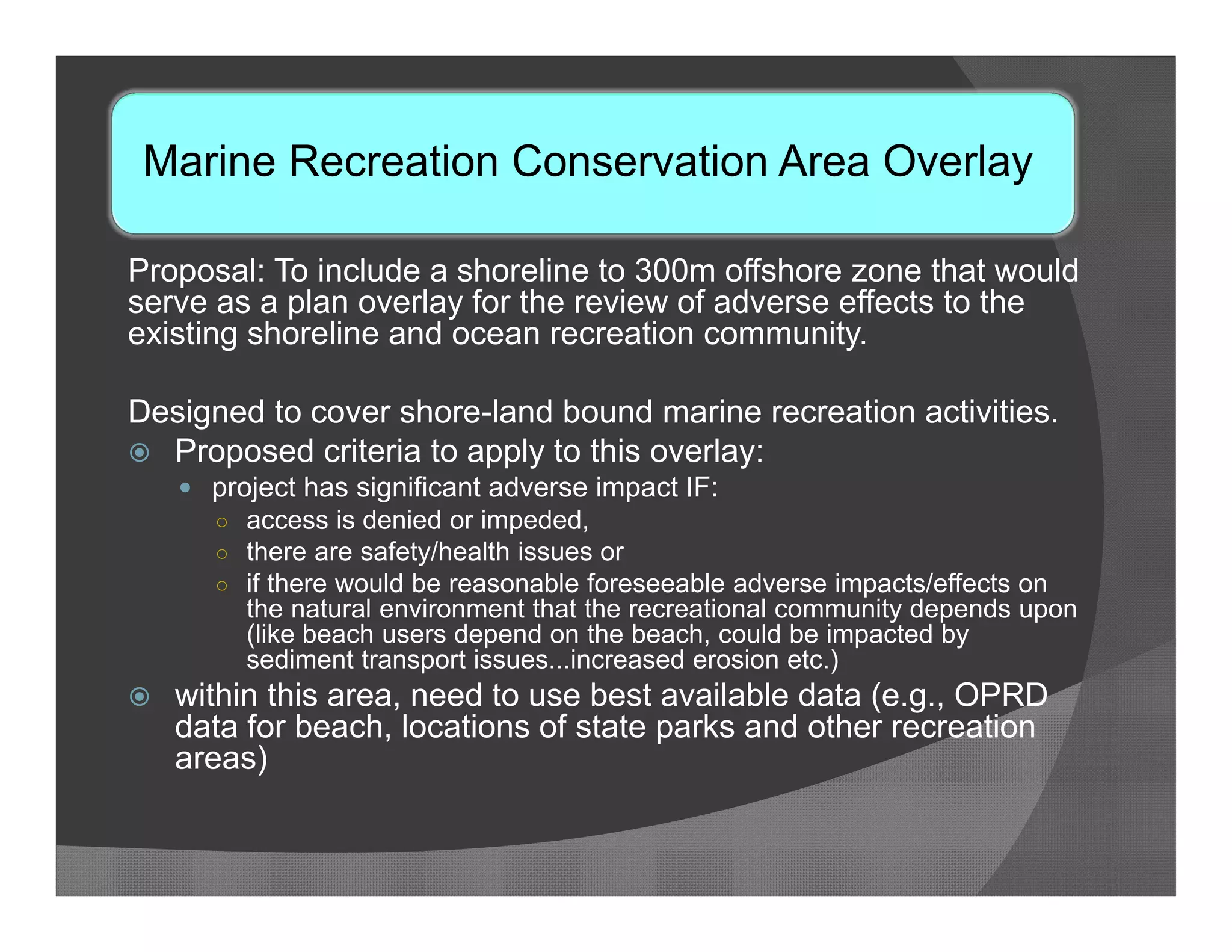 Marine Recreation Conservation Area Overlay

Proposal: To include a shoreline to 300m offshore zone that would
serve as a plan overlay for the review of adverse effects to the
existing shoreline and ocean recreation community.

Designed to cover shore-land bound marine recreation activities.
 Proposed criteria to apply to this overlay:
     project has significant adverse impact IF:
      ○ access is denied or impeded,
      ○ there are safety/health issues or
      ○ if there would be reasonable foreseeable adverse impacts/effects on
         the natural environment that the recreational community depends upon
         (like beach users depend on the beach, could be impacted by
         sediment transport issues...increased erosion etc.)
   within this area, need to use best available data (e.g., OPRD
    data for beach, locations of state parks and other recreation
    areas)
 