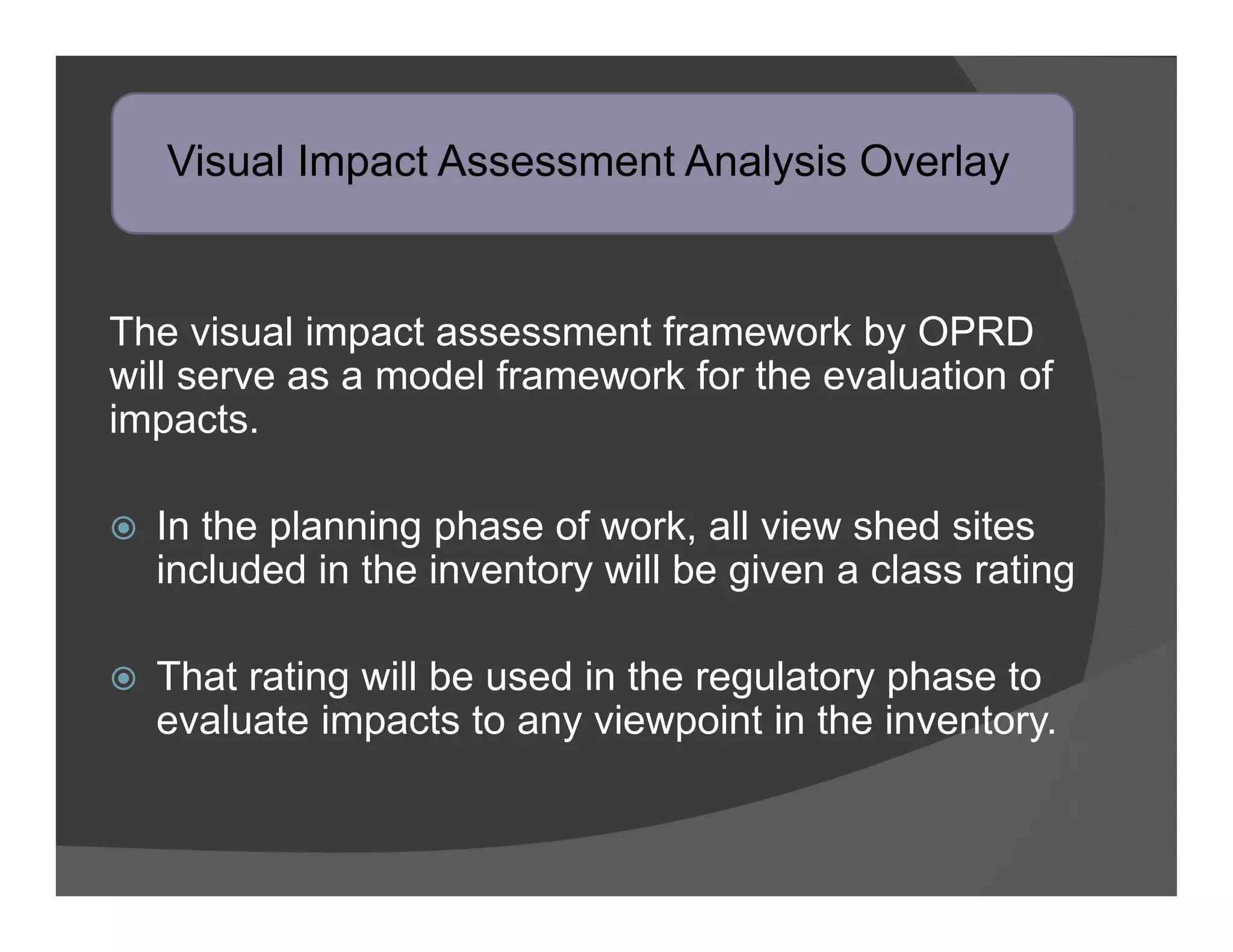 Visual Impact Assessment Analysis Overlay


The visual impact assessment framework by OPRD
will serve as a model framework for the evaluation of
impacts.

   In the planning phase of work, all view shed sites
    included in the inventory will be given a class rating

   That rating will be used in the regulatory phase to
    evaluate impacts to any viewpoint in the inventory.
 