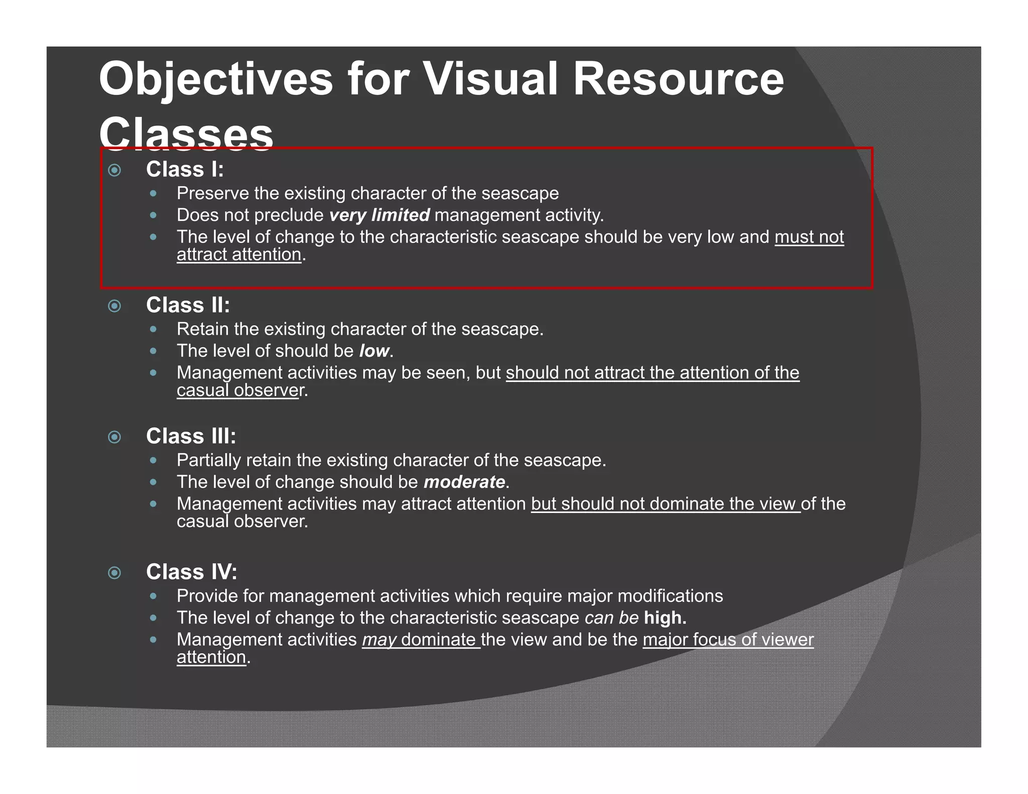 Objectives for Visual Resource
Classes
   Class I:
       Preserve the existing character of the seascape
       Does not preclude very limited management activity.
       The level of change to the characteristic seascape should be very low and must not
        attract attention.

   Class II:
       Retain the existing character of the seascape.
       The level of should be low.
       Management activities may be seen, but should not attract the attention of the
        casual observer.

   Class III:
       Partially retain the existing character of the seascape.
       The level of change should be moderate.
       Management activities may attract attention but should not dominate the view of the
        casual observer.

   Class IV:
       Provide for management activities which require major modifications
       The level of change to the characteristic seascape can be high.
       Management activities may dominate the view and be the major focus of viewer
        attention.
 