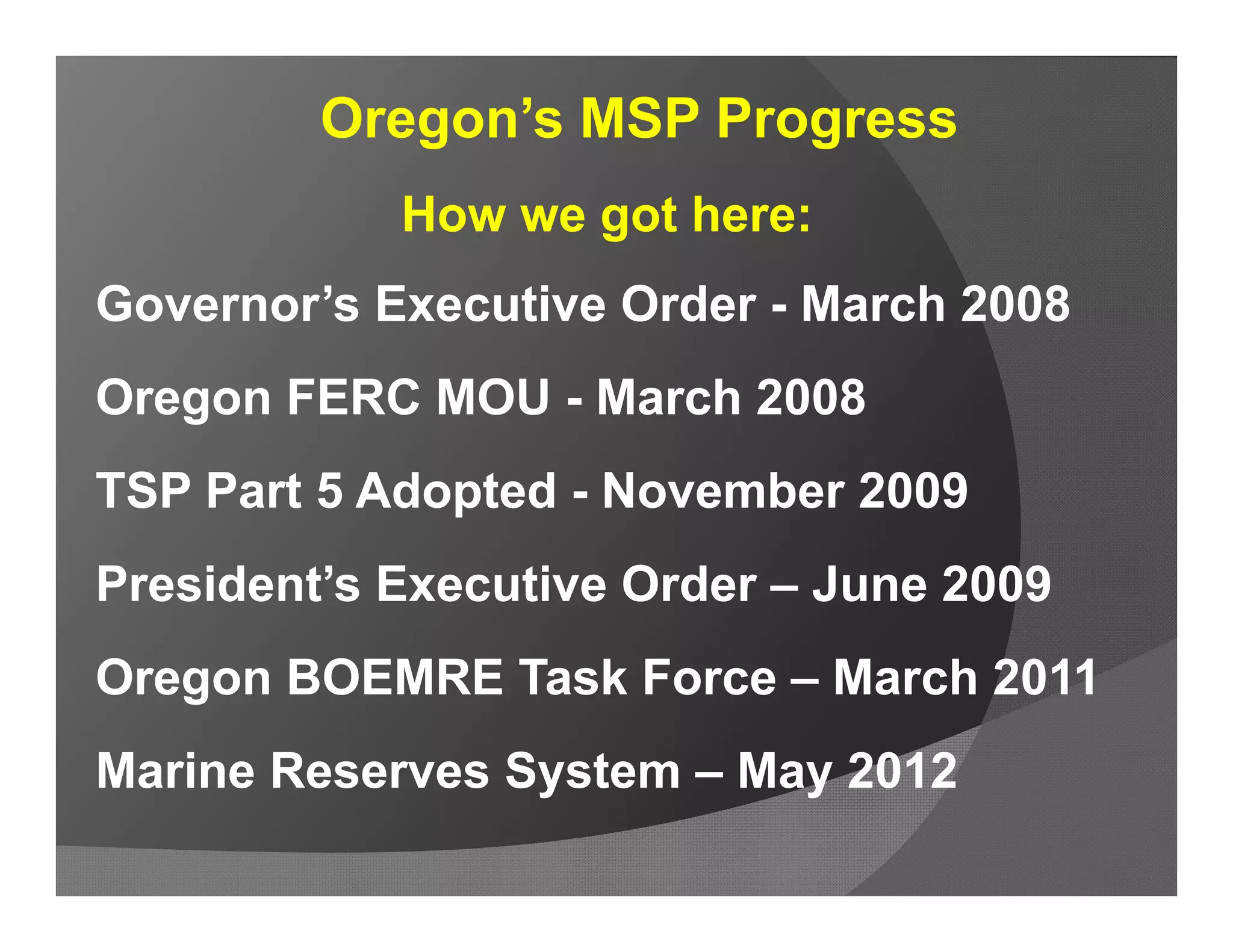 Oregon’s MSP Progress
            How we got here:
Governor’s Executive Order - March 2008
Oregon FERC MOU - March 2008
TSP Part 5 Adopted - November 2009
President’s Executive Order – June 2009
Oregon BOEMRE Task Force – March 2011
Marine Reserves System – May 2012
 