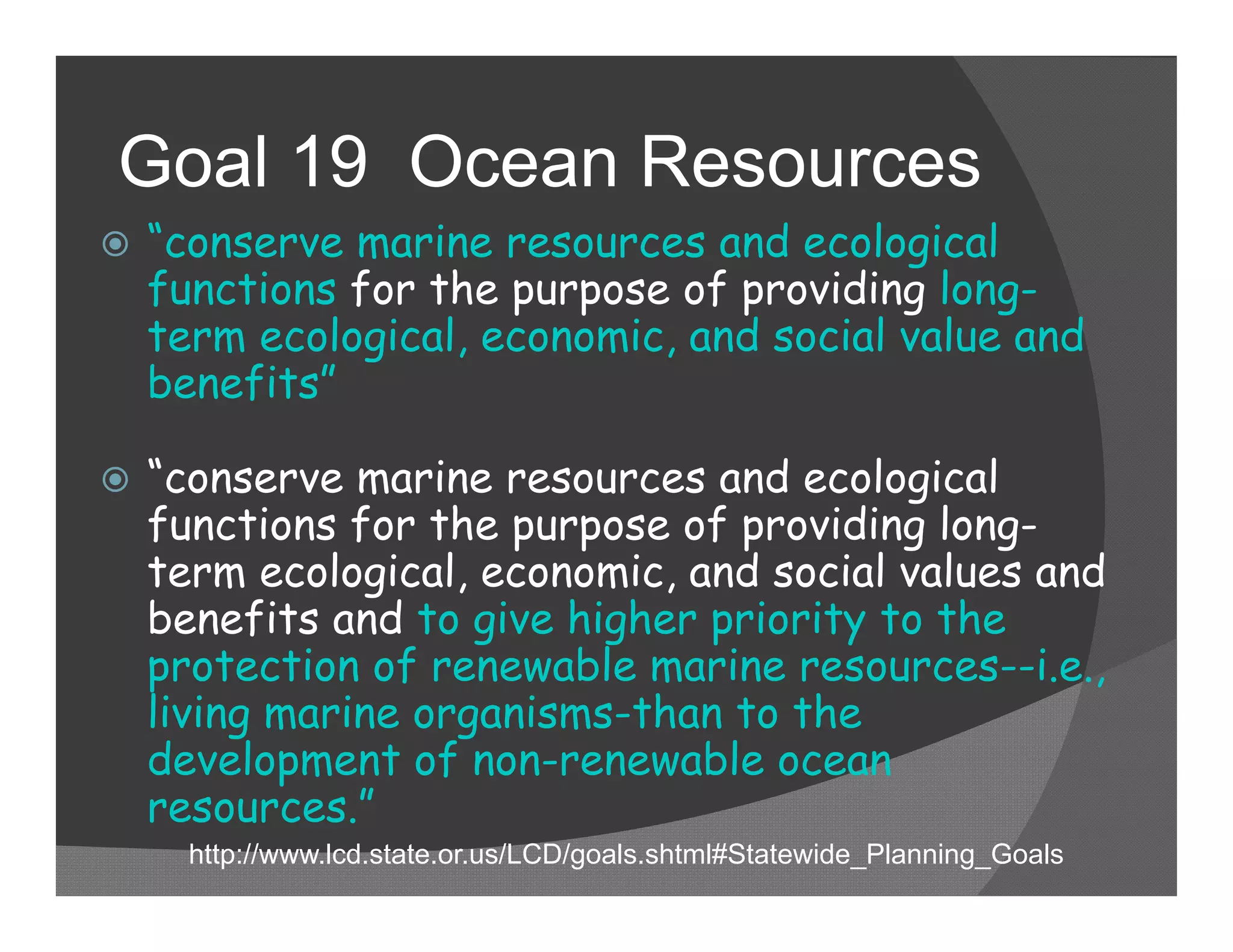 Goal 19 Ocean Resources
   “conserve marine resources and ecological
    functions for the purpose of providing long-
    term ecological, economic, and social value and
    benefits”

   “conserve marine resources and ecological
    functions for the purpose of providing long-
    term ecological, economic, and social values and
    benefits and to give higher priority to the
    protection of renewable marine resources--i.e.,
    living marine organisms-than to the
    development of non-renewable ocean
    resources.”
      http://www.lcd.state.or.us/LCD/goals.shtml#Statewide_Planning_Goals
 