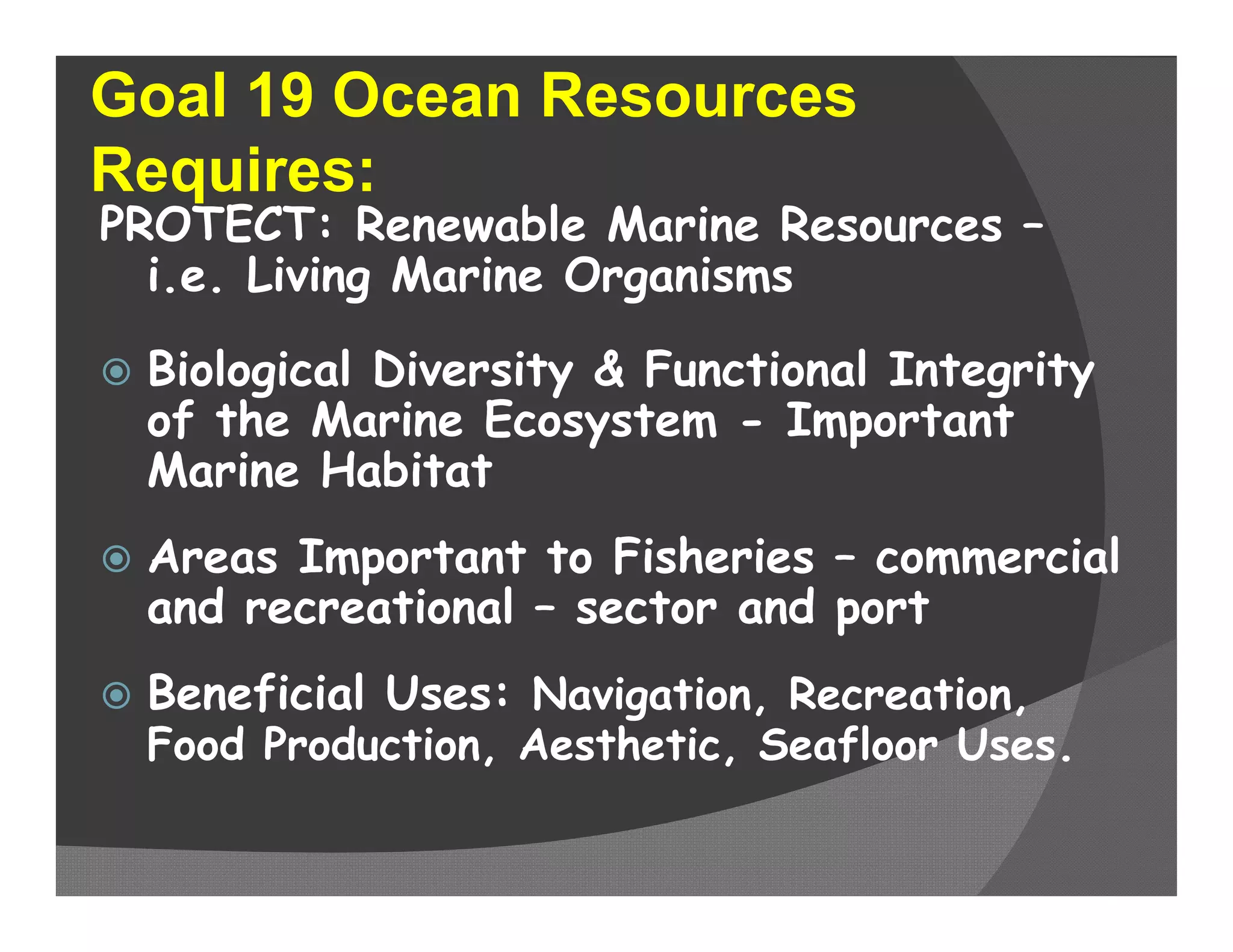 Goal 19 Ocean Resources
Requires:
PROTECT: Renewable Marine Resources –
  i.e. Living Marine Organisms

   Biological Diversity & Functional Integrity
    of the Marine Ecosystem - Important
    Marine Habitat
   Areas Important to Fisheries – commercial
    and recreational – sector and port
   Beneficial Uses: Navigation, Recreation,
    Food Production, Aesthetic, Seafloor Uses.
 