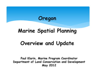 Oregon

   Marine Spatial Planning

    Overview and Update

     Paul Klarin, Marine Program Coordinator
Department of Land Conservation and Development
                    May 2012
 