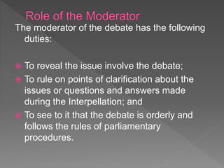 The moderator of the debate has the following
duties:
 To reveal the issue involve the debate;
 To rule on points of clarification about the
issues or questions and answers made
during the Interpellation; and
 To see to it that the debate is orderly and
follows the rules of parliamentary
procedures.
 