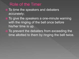  To time the speakers and debaters
accurately;
 To give the speakers a one-minute warning
with the ringing of the bell once before
his/her time is up.
 To prevent the debaters from exceeding the
time allotted to them by ringing the bell twice.
 