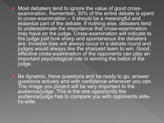  Most debaters tend to ignore the value of good cross-
examination. Remember, 30% of the entire debate is spent
in cross-examination -- it should be a meaningful and
essential part of the debate. If nothing else, debaters tend
to underestimate the importance that cross-examination
may have on the judge. Cross-examination will indicate to
the judge just how sharp and spontaneous the debaters
are. Invisible bias will always occur in a debate round and
judges would always like the sharpest team to win. Good,
effective cross-examination of the opponents can play an
important psychological role in winning the ballot of the
judge.
 Be dynamic. Have questions and be ready to go, answer
questions actively and with confidence whenever you can.
The image you project will be very important to the
audience/judge. This is the one opportunity the
audience/judge has to compare you with opponents side-
by-side.
 