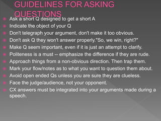  Ask a short Q designed to get a short A
 Indicate the object of your Q
 Don't telegraph your argument, don't make it too obvious.
 Don't ask Q they won't answer properly."So, we win, right?"
 Make Q seem important, even if it is just an attempt to clarify.
 Politeness is a must -- emphasize the difference if they are rude.
 Approach things from a non-obvious direction. Then trap them.
 Mark your flow/notes as to what you want to question them about.
 Avoid open ended Qs unless you are sure they are clueless.
 Face the judge/audience, not your opponent.
 CX answers must be integrated into your arguments made during a
speech.
 