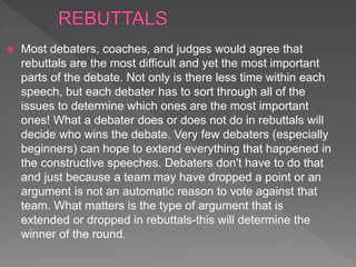  Most debaters, coaches, and judges would agree that
rebuttals are the most difficult and yet the most important
parts of the debate. Not only is there less time within each
speech, but each debater has to sort through all of the
issues to determine which ones are the most important
ones! What a debater does or does not do in rebuttals will
decide who wins the debate. Very few debaters (especially
beginners) can hope to extend everything that happened in
the constructive speeches. Debaters don't have to do that
and just because a team may have dropped a point or an
argument is not an automatic reason to vote against that
team. What matters is the type of argument that is
extended or dropped in rebuttals-this will determine the
winner of the round.
 