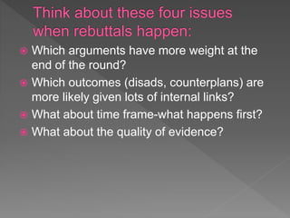  Which arguments have more weight at the
end of the round?
 Which outcomes (disads, counterplans) are
more likely given lots of internal links?
 What about time frame-what happens first?
 What about the quality of evidence?
 