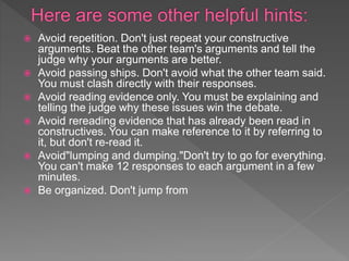  Avoid repetition. Don't just repeat your constructive
arguments. Beat the other team's arguments and tell the
judge why your arguments are better.
 Avoid passing ships. Don't avoid what the other team said.
You must clash directly with their responses.
 Avoid reading evidence only. You must be explaining and
telling the judge why these issues win the debate.
 Avoid rereading evidence that has already been read in
constructives. You can make reference to it by referring to
it, but don't re-read it.
 Avoid"lumping and dumping."Don't try to go for everything.
You can't make 12 responses to each argument in a few
minutes.
 Be organized. Don't jump from
 