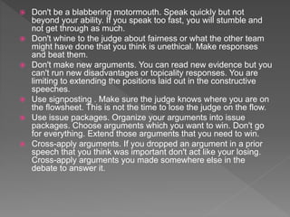  Don't be a blabbering motormouth. Speak quickly but not
beyond your ability. If you speak too fast, you will stumble and
not get through as much.
 Don't whine to the judge about fairness or what the other team
might have done that you think is unethical. Make responses
and beat them.
 Don't make new arguments. You can read new evidence but you
can't run new disadvantages or topicality responses. You are
limiting to extending the positions laid out in the constructive
speeches.
 Use signposting . Make sure the judge knows where you are on
the flowsheet. This is not the time to lose the judge on the flow.
 Use issue packages. Organize your arguments into issue
packages. Choose arguments which you want to win. Don't go
for everything. Extend those arguments that you need to win.
 Cross-apply arguments. If you dropped an argument in a prior
speech that you think was important don't act like your losing.
Cross-apply arguments you made somewhere else in the
debate to answer it.
 