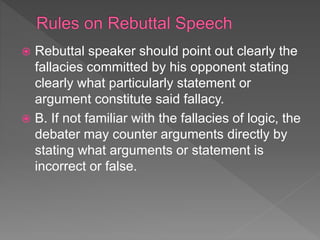 Rebuttal speaker should point out clearly the
fallacies committed by his opponent stating
clearly what particularly statement or
argument constitute said fallacy.
 B. If not familiar with the fallacies of logic, the
debater may counter arguments directly by
stating what arguments or statement is
incorrect or false.
 