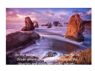 On the western side of Oregon is the Pacific
 Ocean where you can have fun on all the
  beaches and enjoy wonderful sunsets.
 