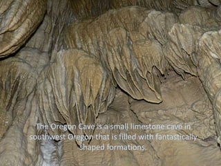 The Oregon Cave is a small limestone cave in
southwest Oregon that is filled with fantastically
             shaped formations.
 