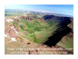 Kieger Gorge is a huge half-pipe shaped valley carved
   out of a plateau by glaciers during the Ice Age.
 