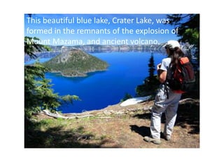 This beautiful blue lake, Crater Lake, was
formed in the remnants of the explosion of
Mount Mazama, and ancient volcano.
 