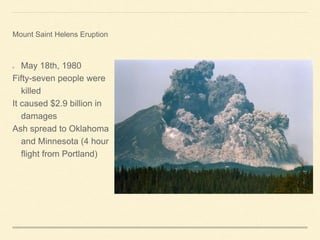 May 18th, 1980
Fifty-seven people were
killed
It caused $2.9 billion in
damages
Ash spread to Oklahoma
and Minnesota (4 hour
flight from Portland)
Mount Saint Helens Eruption
 