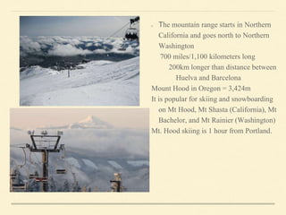 The mountain range starts in Northern
California and goes north to Northern
Washington
700 miles/1,100 kilometers long
200km longer than distance between
Huelva and Barcelona
Mount Hood in Oregon = 3,424m
It is popular for skiing and snowboarding
on Mt Hood, Mt Shasta (California), Mt
Bachelor, and Mt Rainier (Washington)
Mt. Hood skiing is 1 hour from Portland.
 