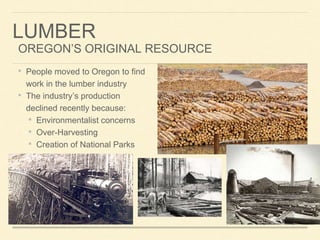 LUMBER
OREGONS ORIGINAL RESOURCE
? People moved to Oregon to find
work in the lumber industry
? The industrys production
declined recently because:
? Environmentalist concerns
? Over-Harvesting
? Creation of National Parks
 
