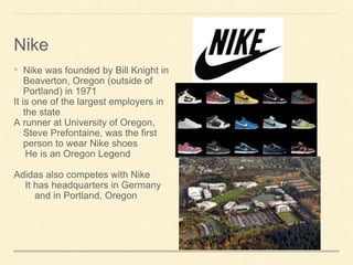 ? Nike was founded by Bill Knight in
Beaverton, Oregon (outside of
Portland) in 1971
It is one of the largest employers in
the state
A runner at University of Oregon,
Steve Prefontaine, was the first
person to wear Nike shoes
He is an Oregon Legend
Adidas also competes with Nike
It has headquarters in Germany
and in Portland, Oregon
Nike
 